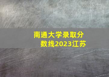 南通大学录取分数线2023江苏