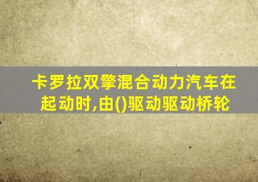 卡罗拉双擎混合动力汽车在起动时,由()驱动驱动桥轮