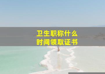 卫生职称什么时间领取证书