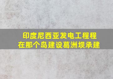 印度尼西亚发电工程程在那个岛建设葛洲坝承建