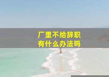 厂里不给辞职有什么办法吗