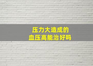 压力大造成的血压高能治好吗