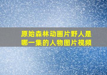 原始森林动画片野人是哪一集的人物图片视频