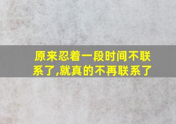 原来忍着一段时间不联系了,就真的不再联系了