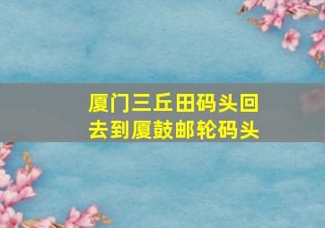 厦门三丘田码头回去到厦鼓邮轮码头