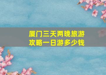 厦门三天两晚旅游攻略一日游多少钱