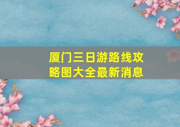 厦门三日游路线攻略图大全最新消息