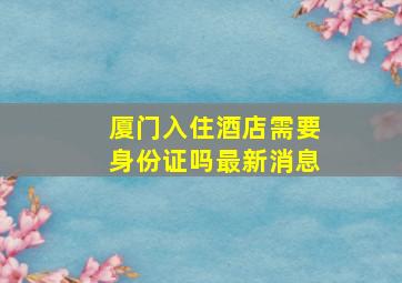 厦门入住酒店需要身份证吗最新消息