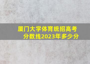 厦门大学体育统招高考分数线2023年多少分