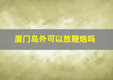 厦门岛外可以放鞭炮吗