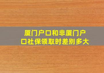 厦门户口和非厦门户口社保领取时差别多大