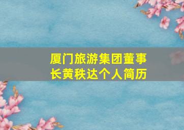 厦门旅游集团董事长黄秩达个人简历