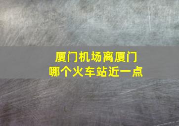 厦门机场离厦门哪个火车站近一点