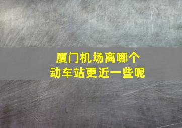 厦门机场离哪个动车站更近一些呢