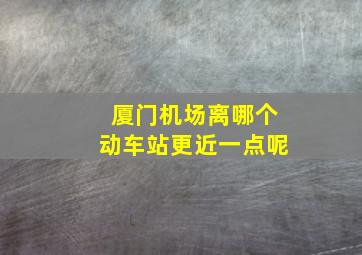 厦门机场离哪个动车站更近一点呢