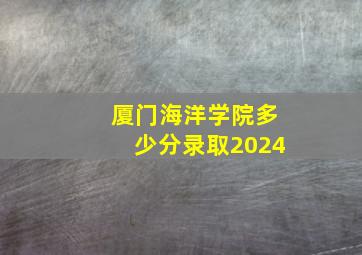 厦门海洋学院多少分录取2024