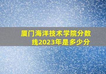 厦门海洋技术学院分数线2023年是多少分