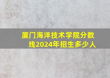 厦门海洋技术学院分数线2024年招生多少人