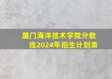 厦门海洋技术学院分数线2024年招生计划表