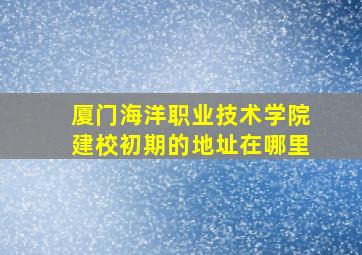 厦门海洋职业技术学院建校初期的地址在哪里