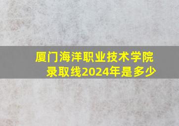 厦门海洋职业技术学院录取线2024年是多少