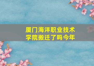 厦门海洋职业技术学院搬迁了吗今年