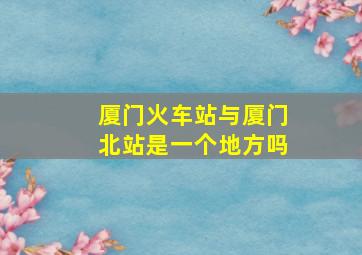 厦门火车站与厦门北站是一个地方吗