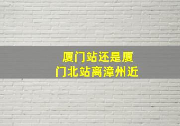 厦门站还是厦门北站离漳州近