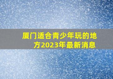 厦门适合青少年玩的地方2023年最新消息