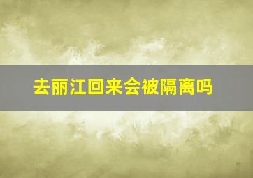 去丽江回来会被隔离吗