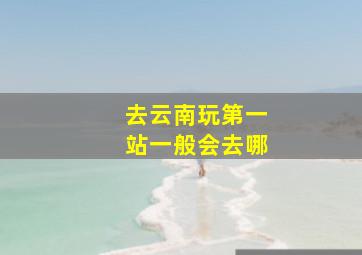 去云南玩第一站一般会去哪