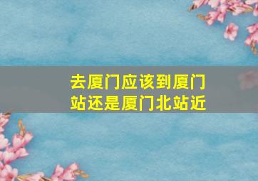 去厦门应该到厦门站还是厦门北站近