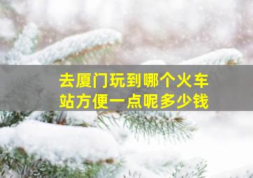 去厦门玩到哪个火车站方便一点呢多少钱