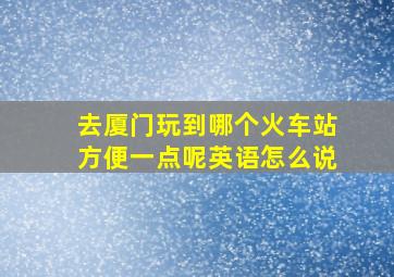 去厦门玩到哪个火车站方便一点呢英语怎么说