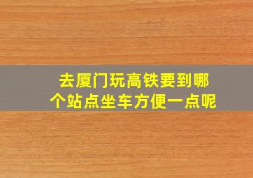 去厦门玩高铁要到哪个站点坐车方便一点呢