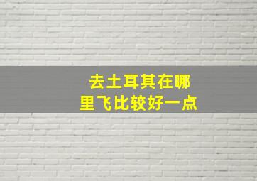 去土耳其在哪里飞比较好一点