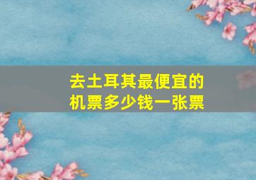 去土耳其最便宜的机票多少钱一张票