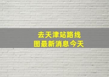 去天津站路线图最新消息今天