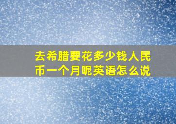 去希腊要花多少钱人民币一个月呢英语怎么说