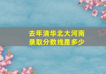 去年清华北大河南录取分数线是多少