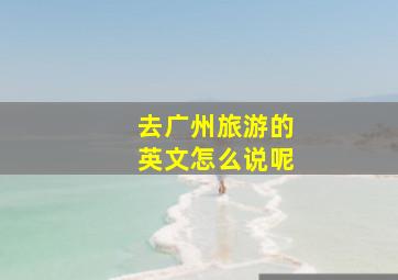 去广州旅游的英文怎么说呢