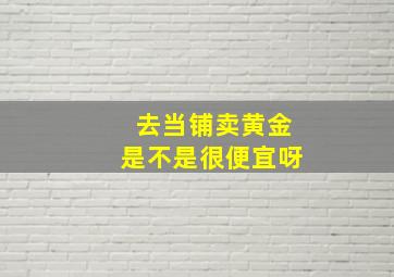 去当铺卖黄金是不是很便宜呀