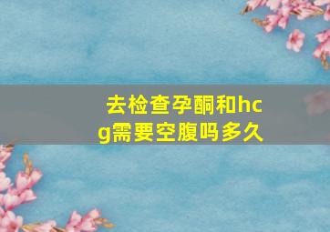 去检查孕酮和hcg需要空腹吗多久