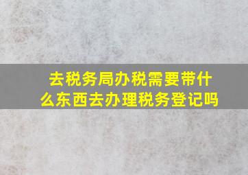 去税务局办税需要带什么东西去办理税务登记吗