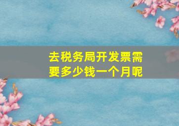 去税务局开发票需要多少钱一个月呢