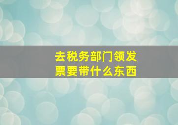 去税务部门领发票要带什么东西