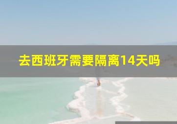 去西班牙需要隔离14天吗