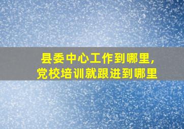 县委中心工作到哪里,党校培训就跟进到哪里