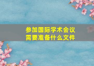 参加国际学术会议需要准备什么文件