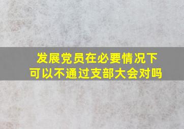 发展党员在必要情况下可以不通过支部大会对吗